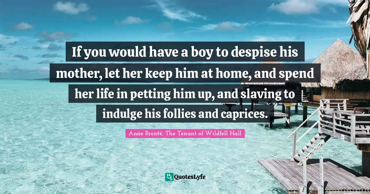 If you would have a boy to despise his mother, let her keep him at home, and spend her life in petting him up, and slaving to indulge his follies and caprices.