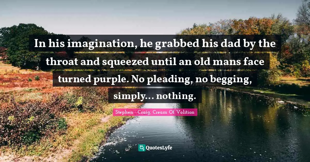 Cream Quotes: "In his imagination, he grabbed his dad by the throat and squeezed until an old mans face turned purple. No pleading, no begging, simply... nothing."