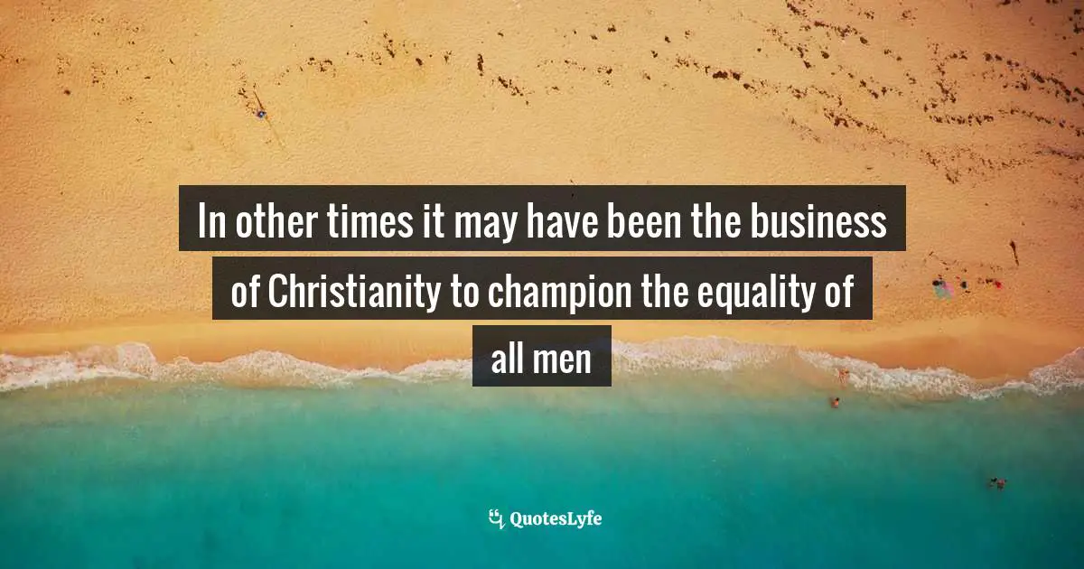 In other times it may have been the business of Christianity to champion the equality of all men