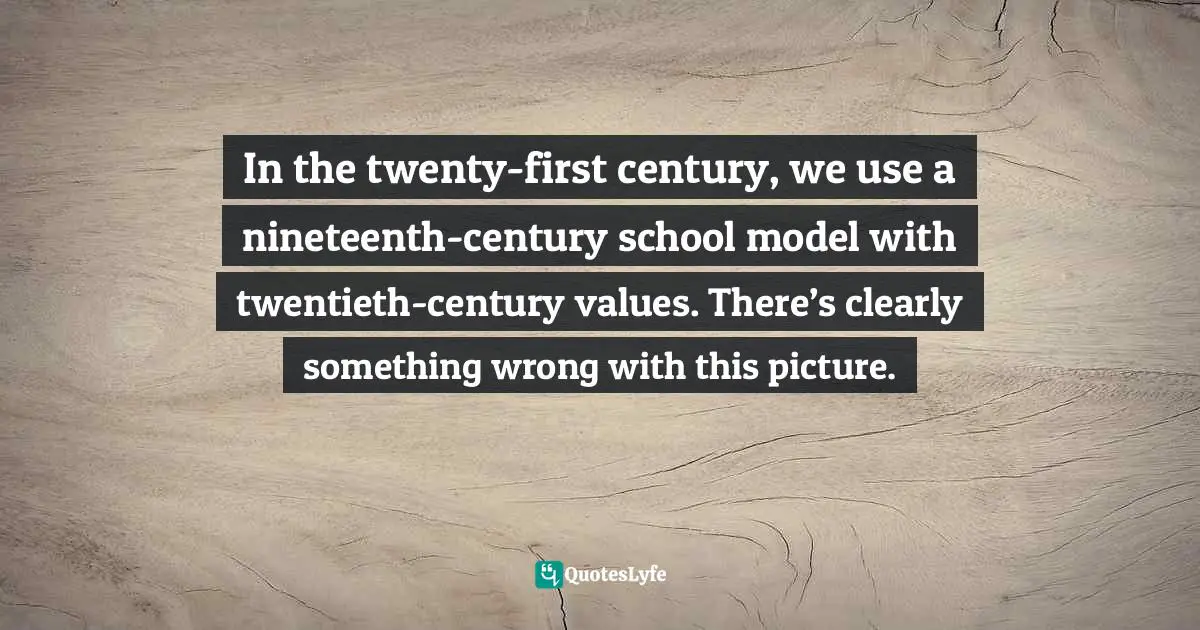 In the twenty-first century, we use a nineteenth-century school model with twentieth-century values. There’s clearly something wrong with this picture.