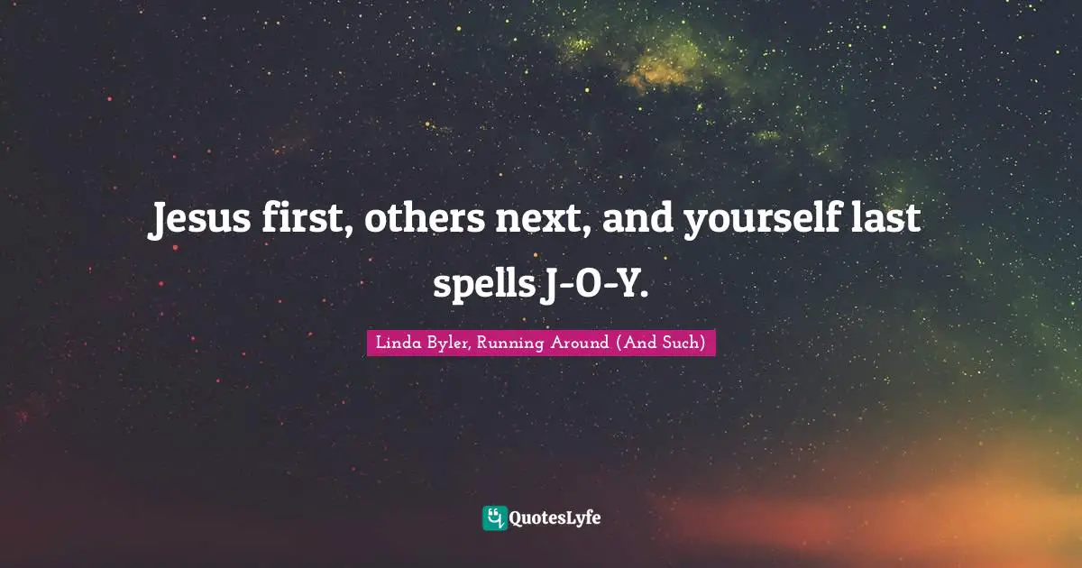 Jesus first, others next, and yourself last spells J-O-Y.