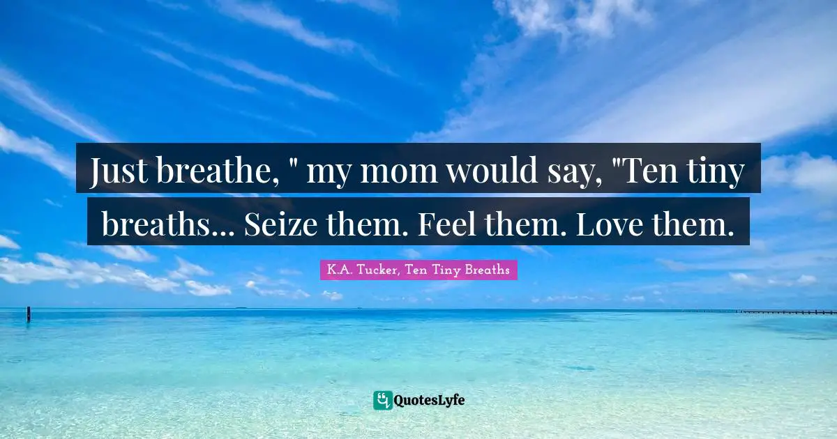 Just breathe, " my mom would say, "Ten tiny breaths... Seize them. Feel them. Love them.