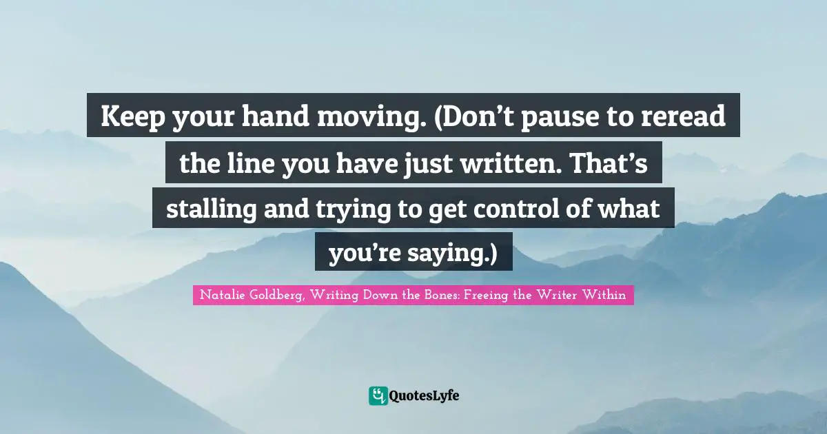 Keep your hand moving. (Don’t pause to reread the line you have just written. That’s stalling and trying to get control of what you’re saying.)