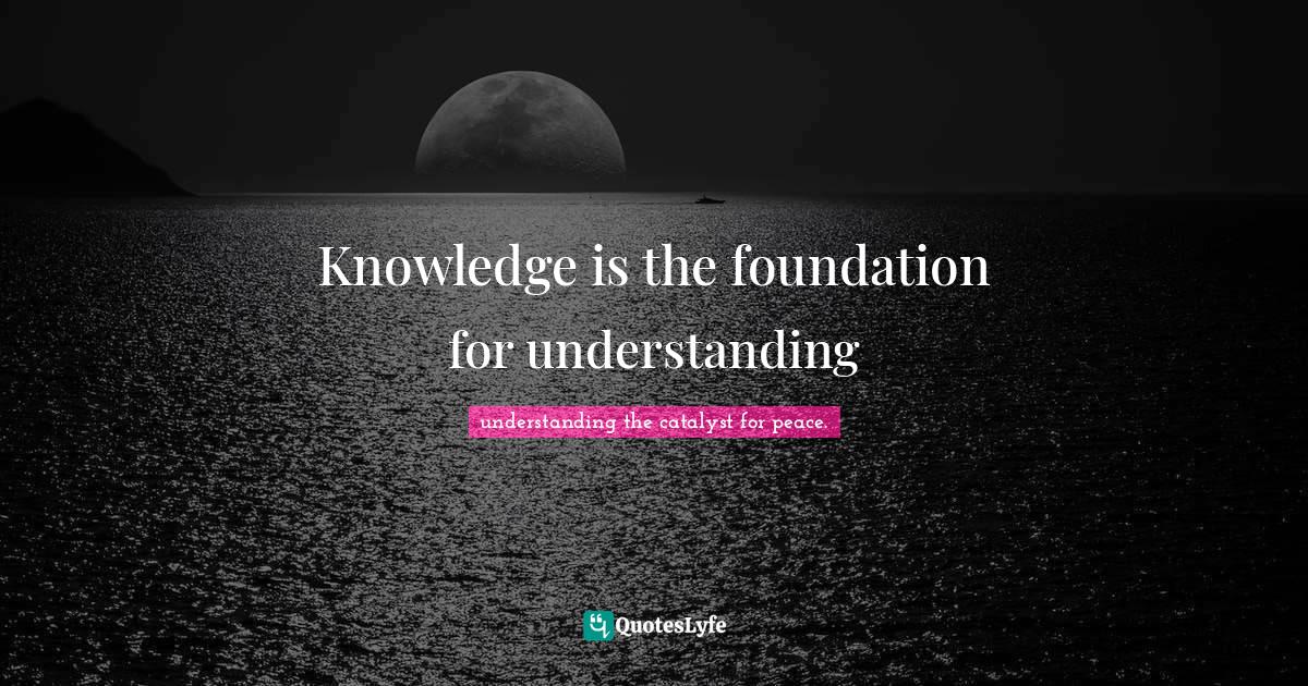 Knowledge is the foundation for understanding... Quote by understanding