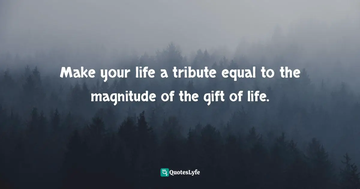 Make your life a tribute equal to the magnitude of the gift of life.
