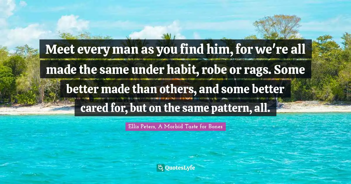Meet every man as you find him, for we're all made the same under habit, robe or rags. Some better made than others, and some better cared for, but on the same pattern, all.
