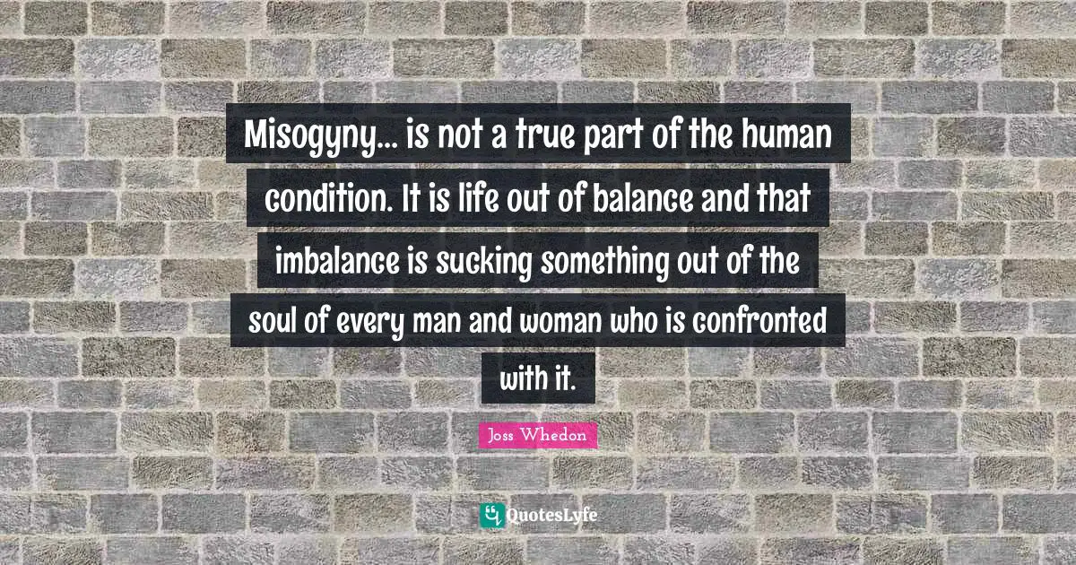 Misogyny… is not a true part of the human condition. It is life out of balance and that imbalance is sucking something out of the soul of every man and woman who is confronted with it.