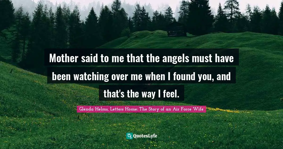 Mother said to me that the angels must have been watching over me when I found you, and that's the way I feel.