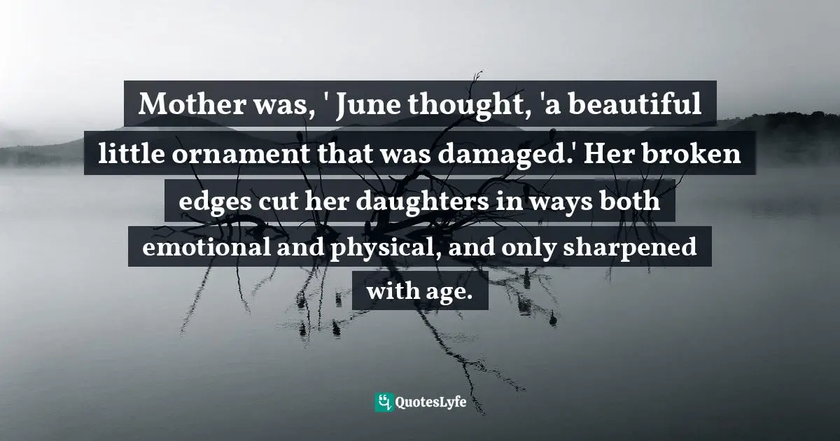 Mother was, ' June thought, 'a beautiful little ornament that was damaged.' Her broken edges cut her daughters in ways both emotional and physical, and only sharpened with age.