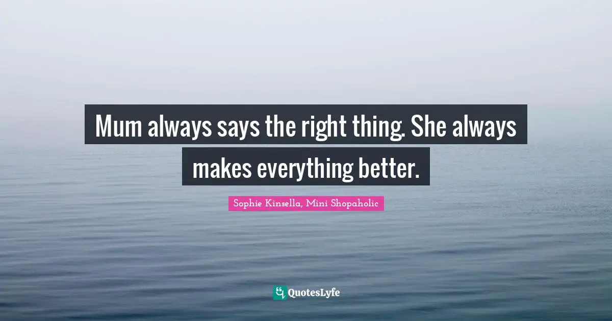 Mum always says the right thing. She always makes everything better.