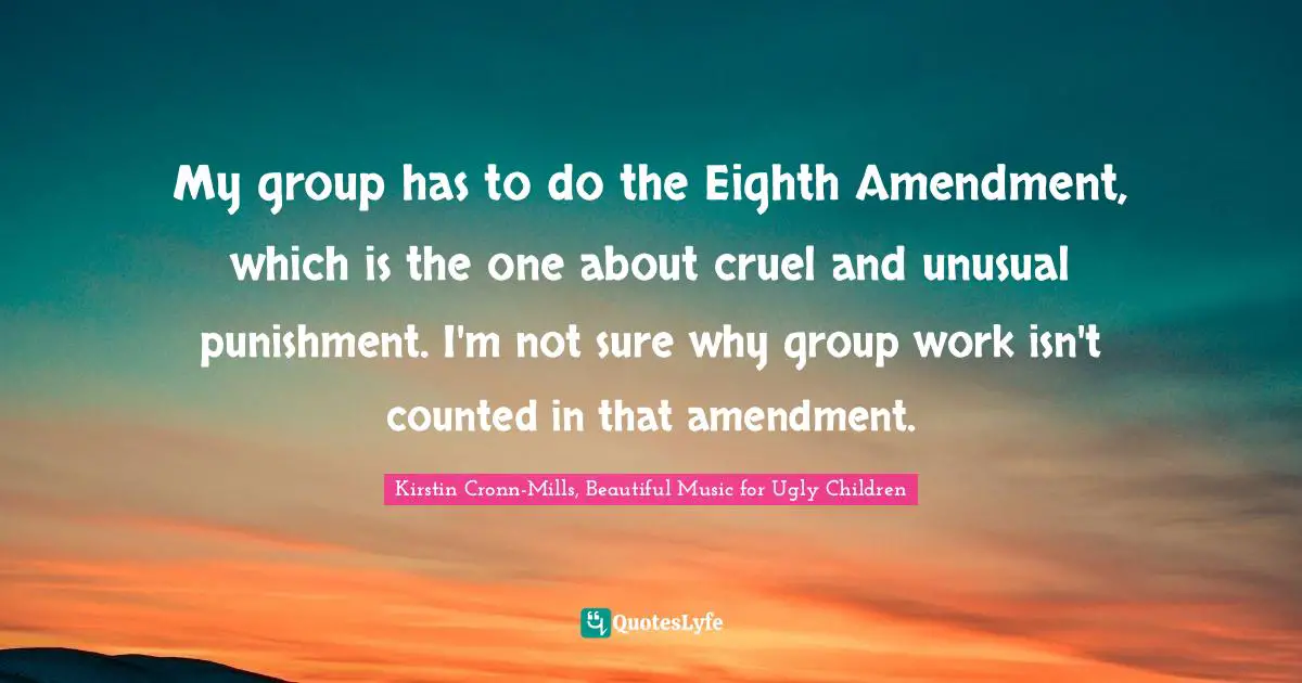 My group has to do the Eighth Amendment, which is the one about cruel and unusual punishment. I'm not sure why group work isn't counted in that amendment.
