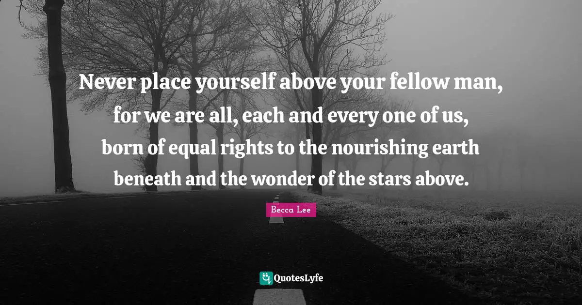 Never place yourself above your fellow man, for we are all, each and every one of us, born of equal rights to the nourishing earth beneath and the wonder of the stars above.