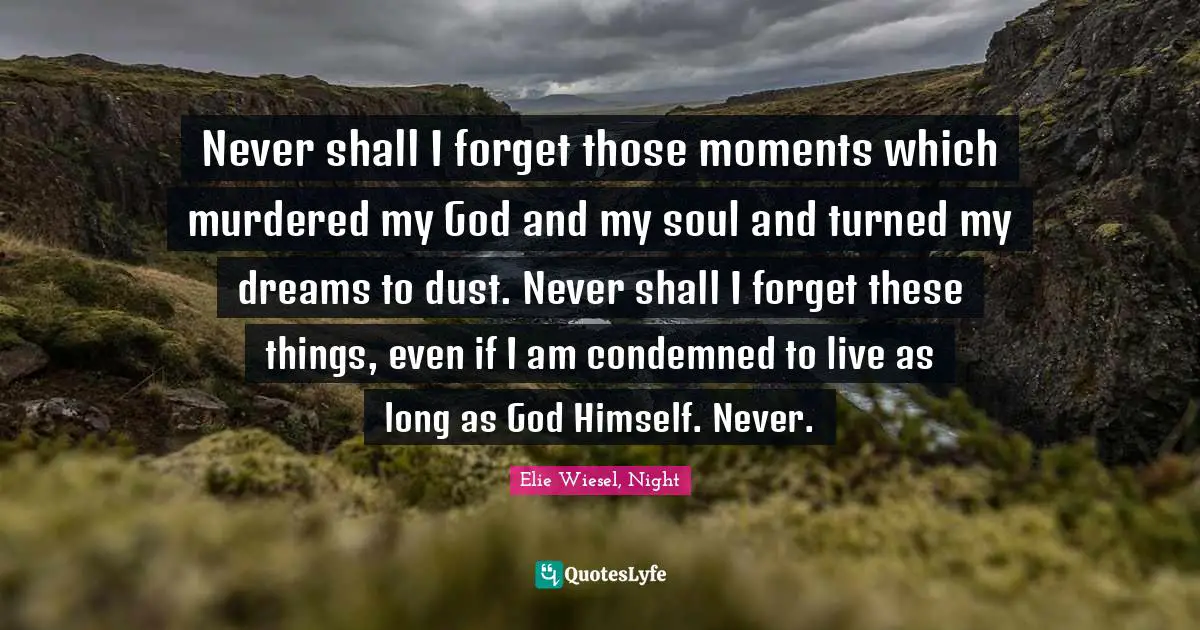 Never shall I forget those moments which murdered my God and my soul and turned my dreams to dust. Never shall I forget these things, even if I am condemned to live as long as God Himself. Never.