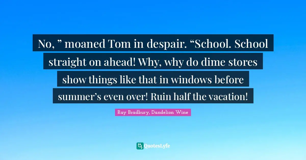 No, ” moaned Tom in despair. “School. School straight on ahead! Why, why do dime stores show things like that in windows before summer’s even over! Ruin half the vacation!