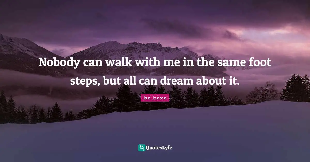 Nobody can walk with me in the same foot steps, but all can dream about it.