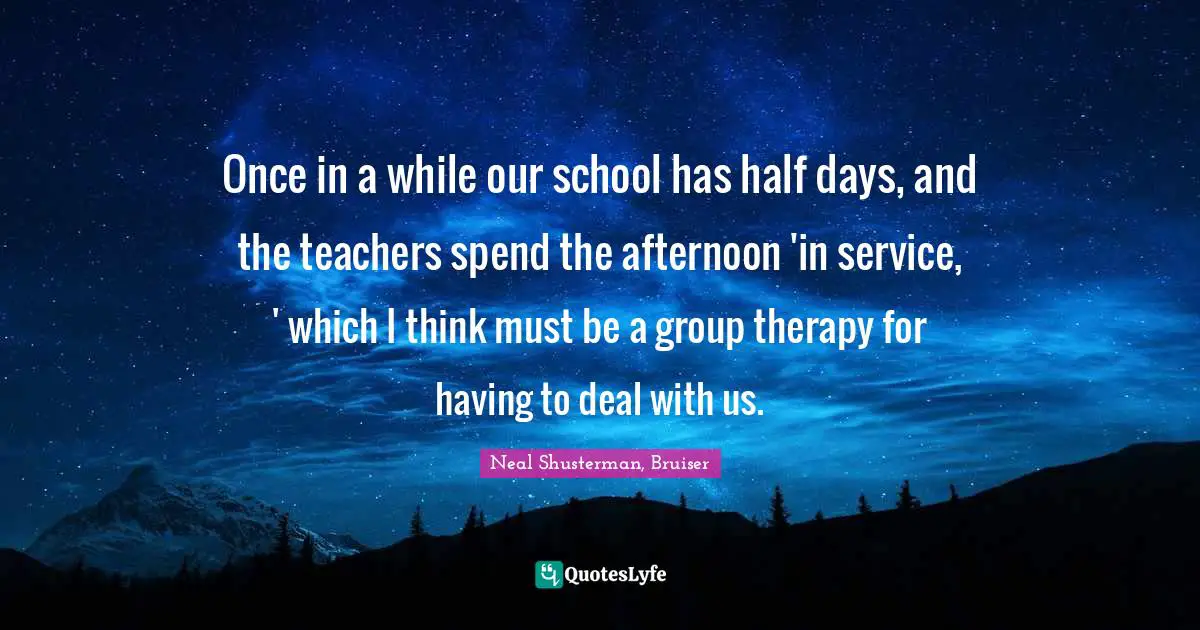 Once in a while our school has half days, and the teachers spend the afternoon 'in service, ' which I think must be a group therapy for having to deal with us.