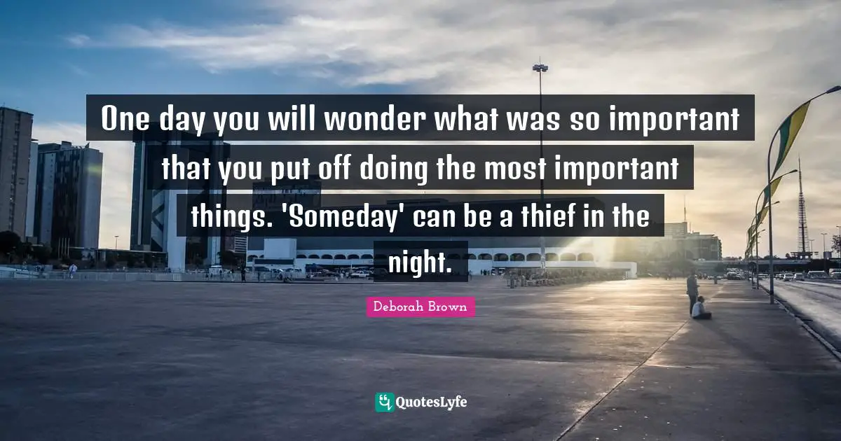 One day you will wonder what was so important that you put off doing the most important things. 'Someday' can be a thief in the night.