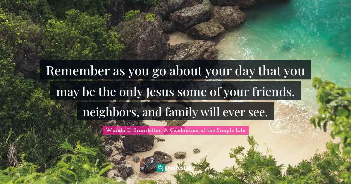 Remember as you go about your day that you may be the only Jesus some of your friends, neighbors, and family will ever see.