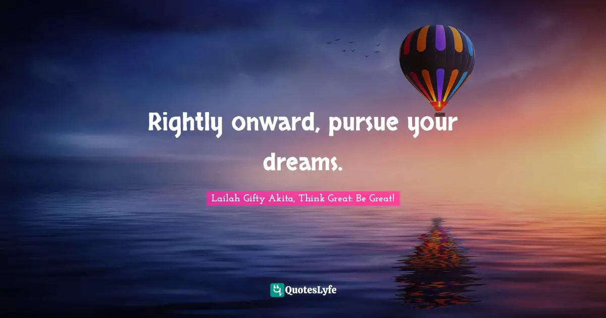 Rightly onward, pursue your dreams.