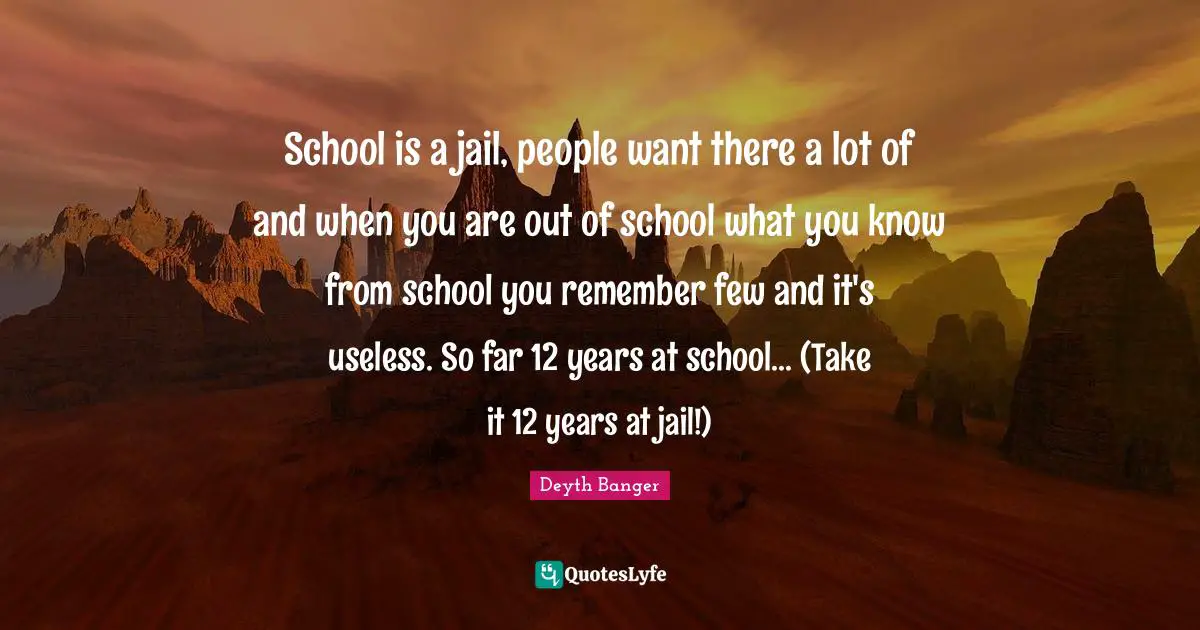 School is a jail, people want there a lot of and when you are out of school what you know from school you remember few and it's useless. So far 12 years at school... (Take it 12 years at jail!)