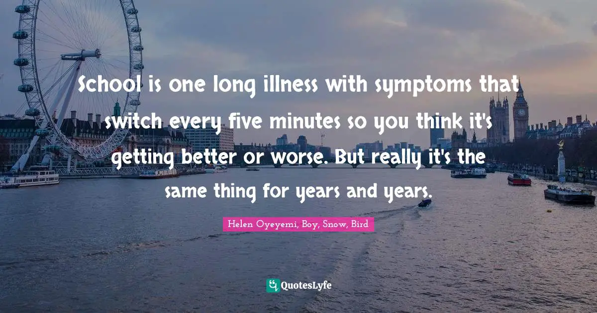 Helen Oyeyemi, Boy, Snow, Bird Quotes: "School is one long illness with symptoms that switch every five minutes so you think it's getting better or worse. But really it's the same thing for years and years."