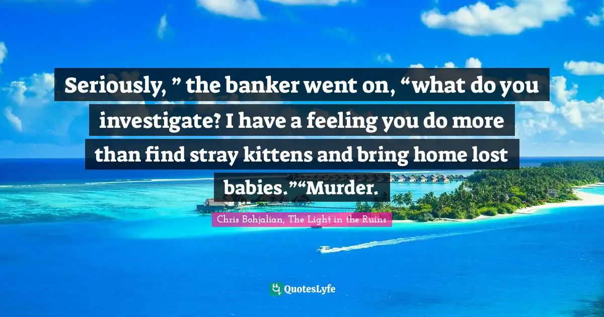 Seriously, ” the banker went on, “what do you investigate? I have a feeling you do more than find stray kittens and bring home lost babies.”“Murder.