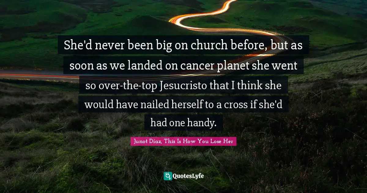 She'd never been big on church before, but as soon as we landed on cancer planet she went so over-the-top Jesucristo that I think she would have nailed herself to a cross if she'd had one handy.
