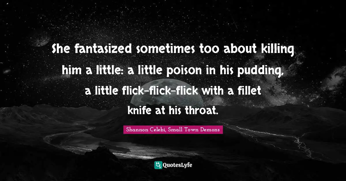 She fantasized sometimes too about killing him a little: a little poison in his pudding, a little flick-flick-flick with a fillet knife at his throat.