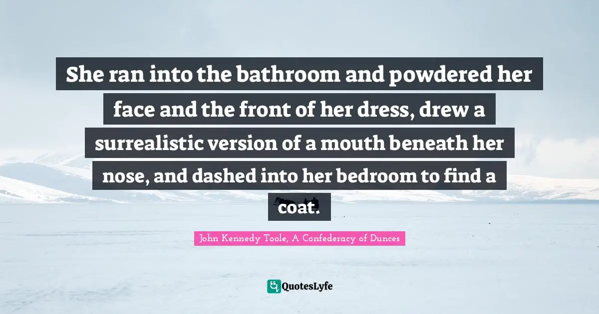 John Kennedy Toole Quotes: "She ran into the bathroom and powdered her face and the front of her dress, drew a surrealistic version of a mouth beneath her nose, and dashed into her bedroom to find a coat."