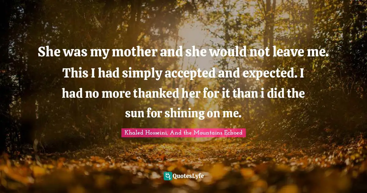 She was my mother and she would not leave me. This I had simply accepted and expected. I had no more thanked her for it than i did the sun for shining on me.
