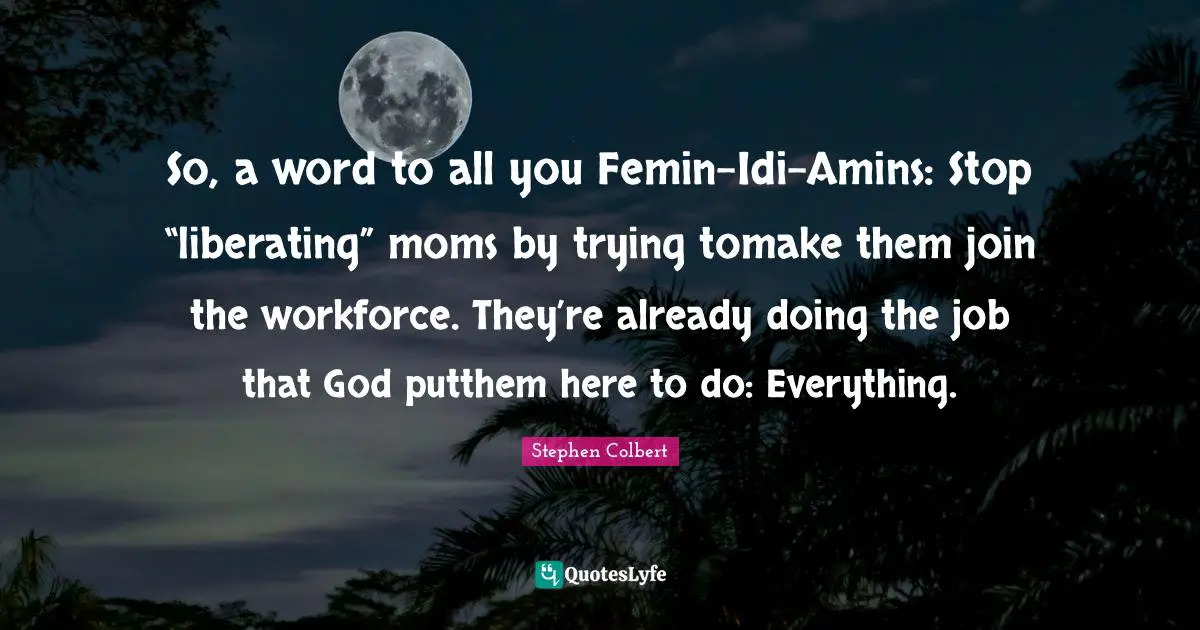 So, a word to all you Femin-Idi-Amins: Stop “liberating” moms by trying tomake them join the workforce. They’re already doing the job that God putthem here to do: Everything.