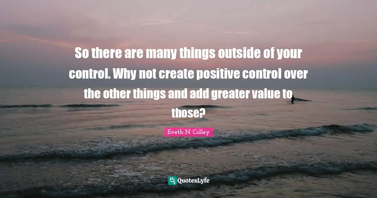 So there are many things outside of your control. Why not create positive control over the other things and add greater value to those?