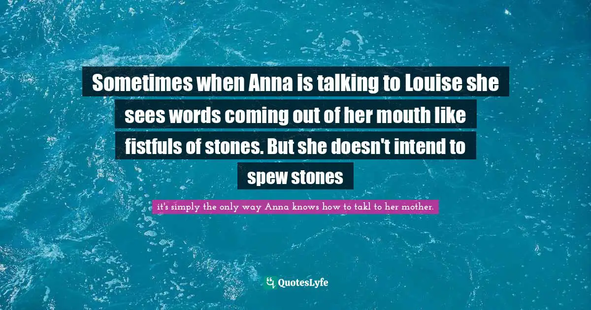 Sometimes when Anna is talking to Louise she sees words coming out of her mouth like fistfuls of stones. But she doesn't intend to spew stones