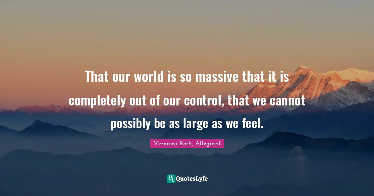 That our world is so massive that it is completely out of our control, that we cannot possibly be as large as we feel.