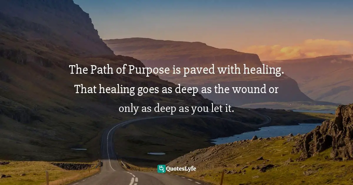 The Path of Purpose is paved with healing. That healing goes as deep as the wound or only as deep as you let it.