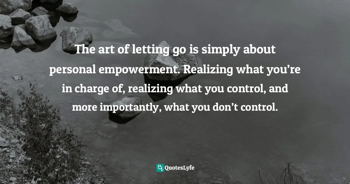 The art of letting go is simply about personal empowerment. Realizing what you’re in charge of, realizing what you control, and more importantly, what you don’t control.