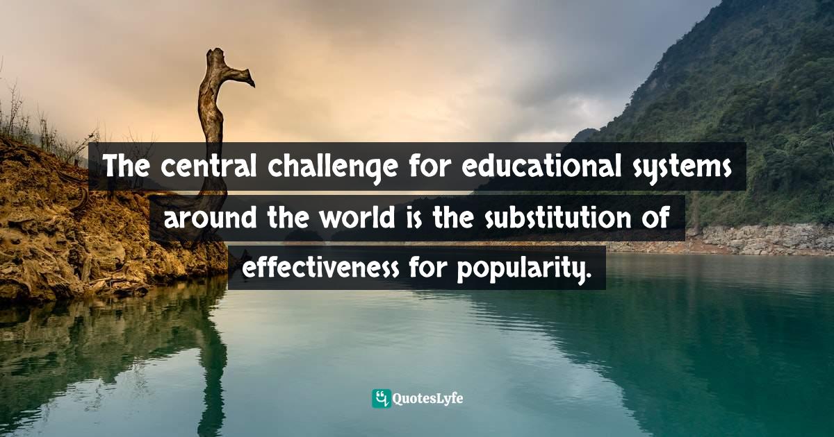 The central challenge for educational systems around the world is the substitution of effectiveness for popularity.