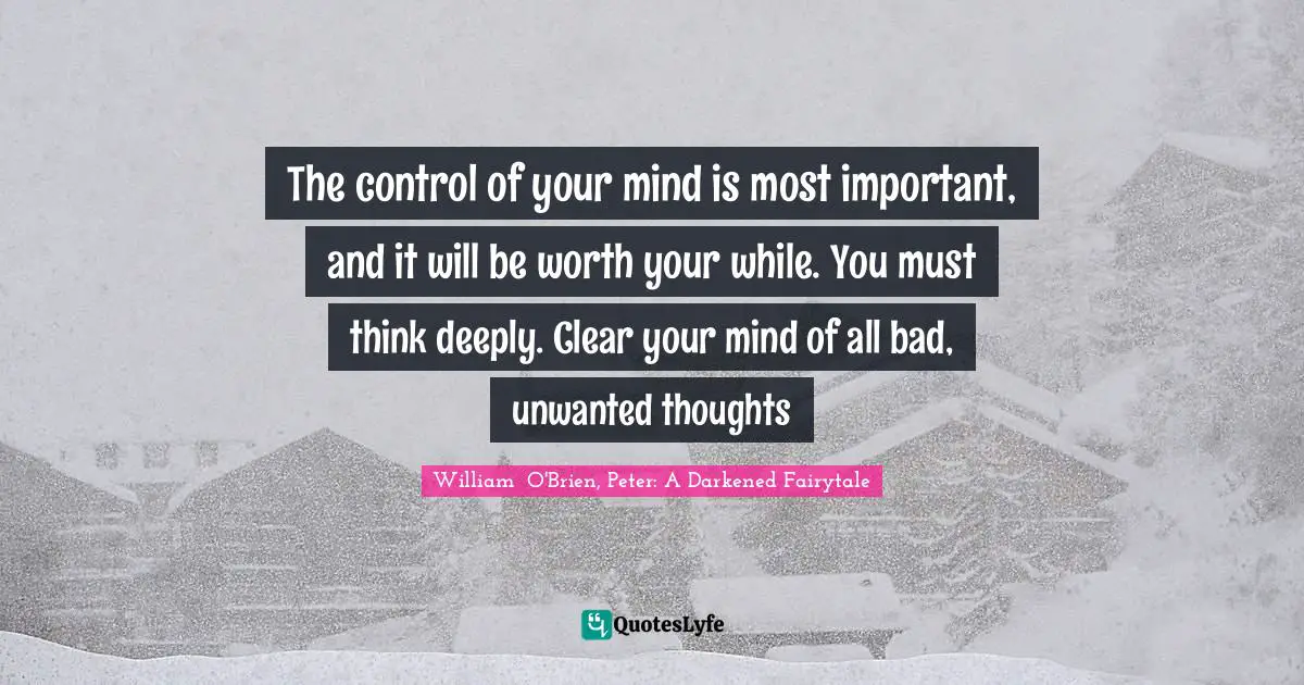 The control of your mind is most important, and it will be worth your while. You must think deeply. Clear your mind of all bad, unwanted thoughts