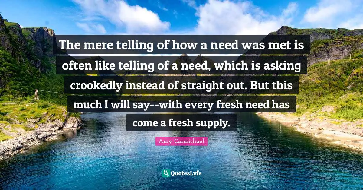 The mere telling of how a need was met is often like telling of a need, which is asking crookedly instead of straight out. But this much I will say--with every fresh need has come a fresh supply.