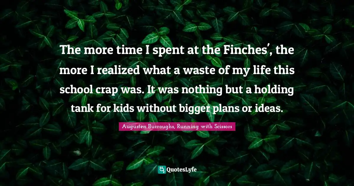 The more time I spent at the Finches', the more I realized what a waste of my life this school crap was. It was nothing but a holding tank for kids without bigger plans or ideas.