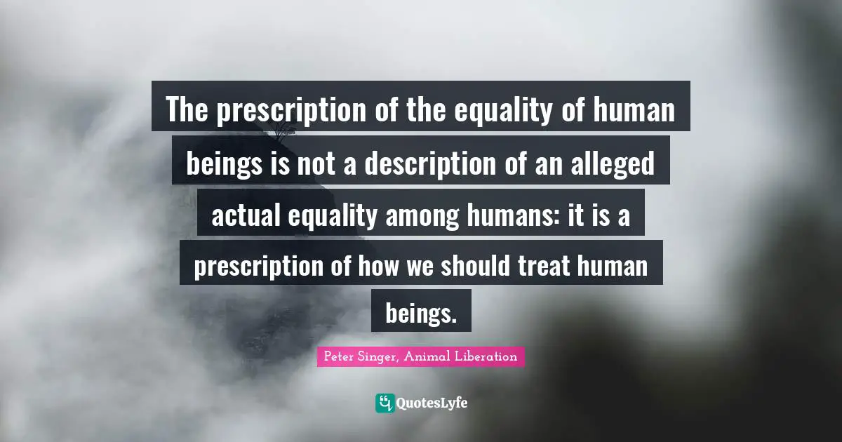 Animal Rights Quotes: "The prescription of the equality of human beings is not a description of an alleged actual equality among humans: it is a prescription of how we should treat human beings."