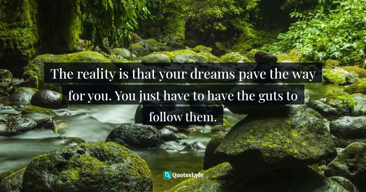The reality is that your dreams pave the way for you. You just have to have the guts to follow them.