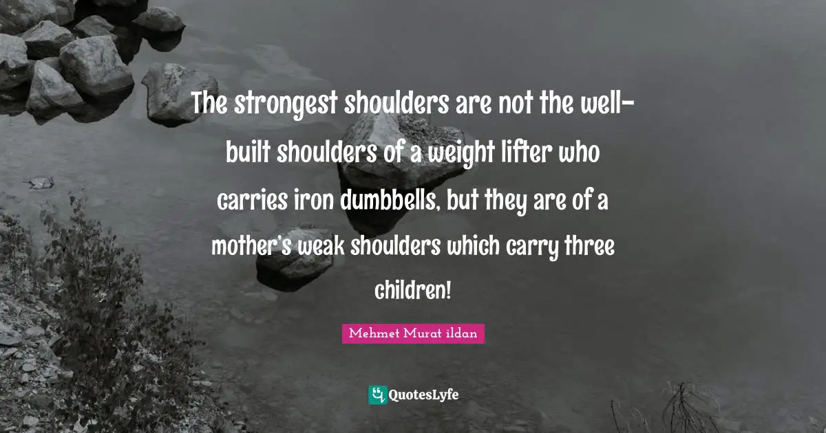 The strongest shoulders are not the well-built shoulders of a weight lifter who carries iron dumbbells, but they are of a mother’s weak shoulders which carry three children!