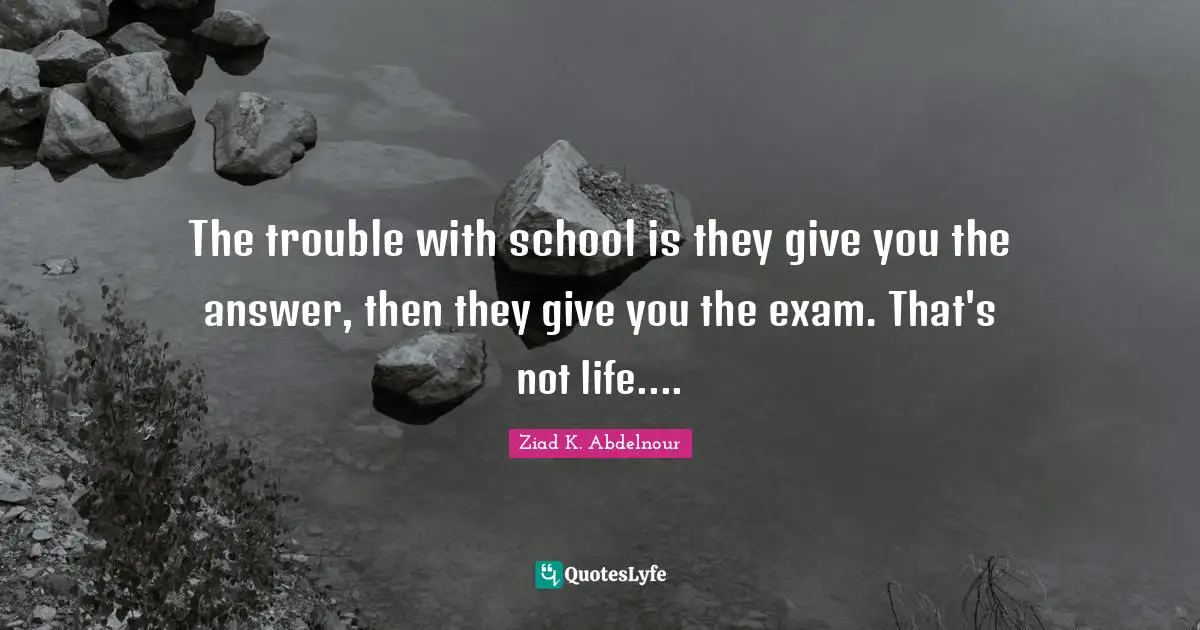 The trouble with school is they give you the answer, then they give you the exam. That's not life....