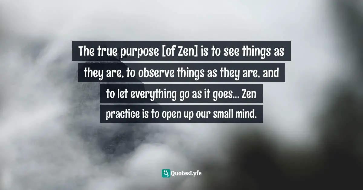 The true purpose [of Zen] is to see things as they are, to observe things as they are, and to let everything go as it goes... Zen practice is to open up our small mind.