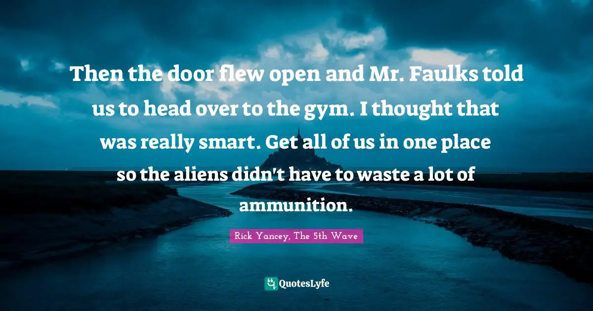 Rick Yancey, The 5th Wave Quotes: Then the door flew open and Mr. Faulks told us to head over to the gym. I thought that was really smart. Get all of us in one place so the aliens didn't have to waste a lot of ammunition.