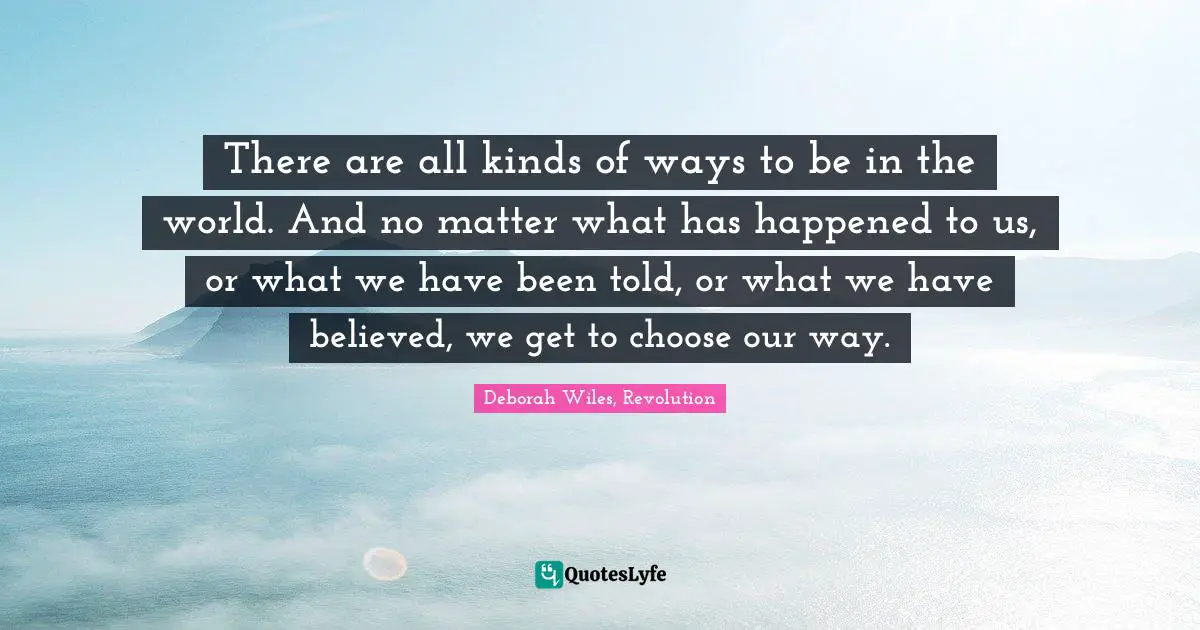 There are all kinds of ways to be in the world. And no matter what has happened to us, or what we have been told, or what we have believed, we get to choose our way.