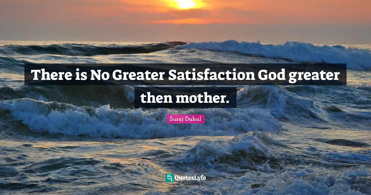 There is No Greater Satisfaction God greater then mother.