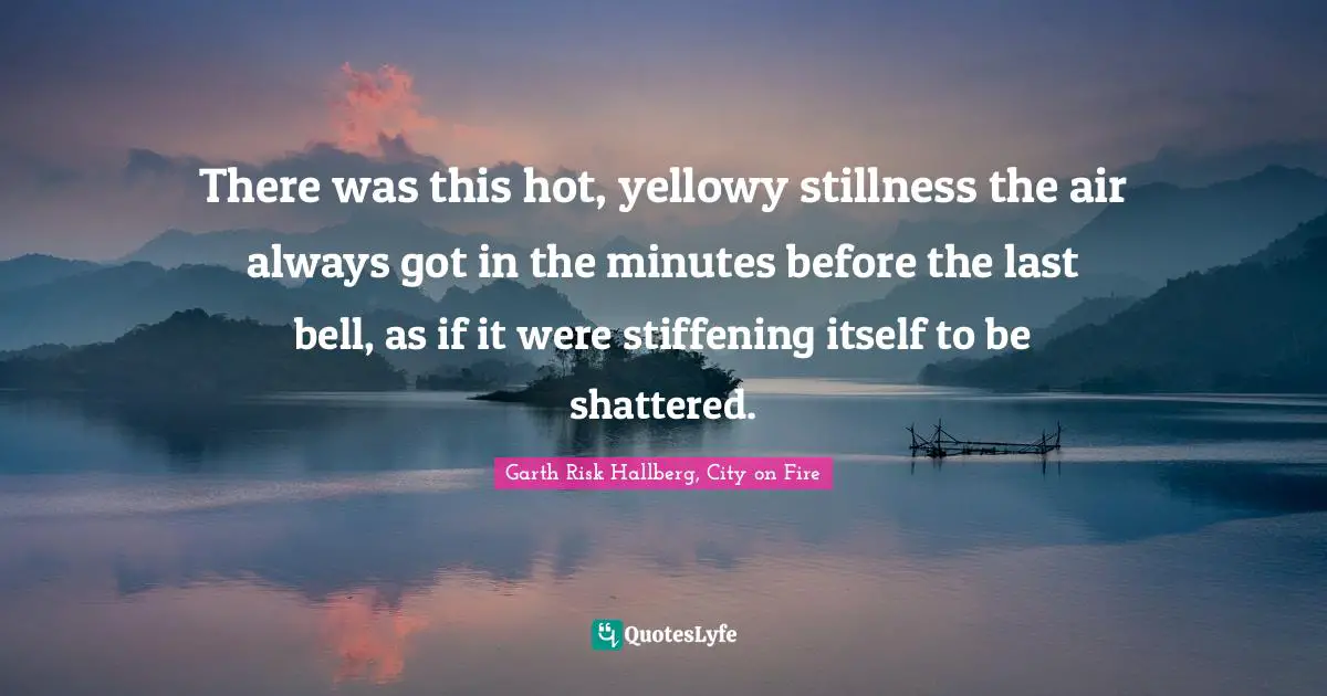 There was this hot, yellowy stillness the air always got in the minutes before the last bell, as if it were stiffening itself to be shattered.