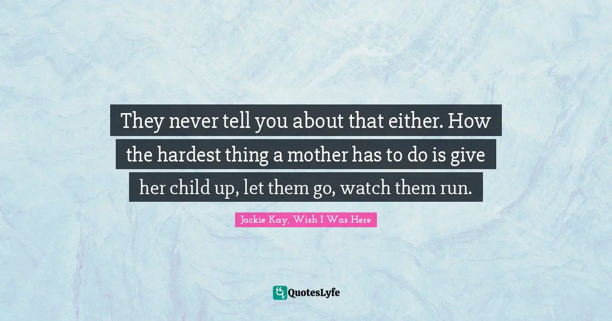 They never tell you about that either. How the hardest thing a mother has to do is give her child up, let them go, watch them run.